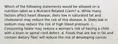 Which of the following statements would be allowed on a nutrition label as a Nutrient-Related Claim? a. While many factors affect heart disease, diets low in saturated fat and cholesterol may reduce the risk of this disease. b. Diets low in sodium may reduce the risk of high blood pressure. c. Consuming folate may reduce a woman's risk of having a child with a brain or spinal cord defect. d. Foods that are low in fat and contain dietary fiber will reduce the risk of developing cancer.