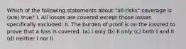 Which of the following statements about "all-risks" coverage is (are) true? I. All losses are covered except those losses specifically excluded. II. The burden of proof is on the insured to prove that a loss is covered. (a) I only (b) II only (c) both I and II (d) neither I nor II