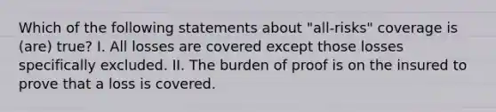 Which of the following statements about "all-risks" coverage is (are) true? I. All losses are covered except those losses specifically excluded. II. The burden of proof is on the insured to prove that a loss is covered.