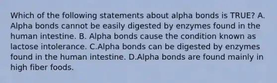 Which of the following statements about alpha bonds is TRUE? A. Alpha bonds cannot be easily digested by enzymes found in the human intestine. B. Alpha bonds cause the condition known as lactose intolerance. C.Alpha bonds can be digested by enzymes found in the human intestine. D.Alpha bonds are found mainly in high fiber foods.