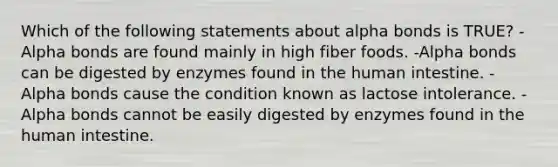 Which of the following statements about alpha bonds is TRUE? -Alpha bonds are found mainly in high fiber foods. -Alpha bonds can be digested by enzymes found in the human intestine. -Alpha bonds cause the condition known as lactose intolerance. -Alpha bonds cannot be easily digested by enzymes found in the human intestine.