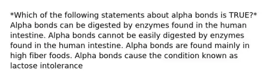 *Which of the following statements about alpha bonds is TRUE?* Alpha bonds can be digested by enzymes found in the human intestine. Alpha bonds cannot be easily digested by enzymes found in the human intestine. Alpha bonds are found mainly in high fiber foods. Alpha bonds cause the condition known as lactose intolerance