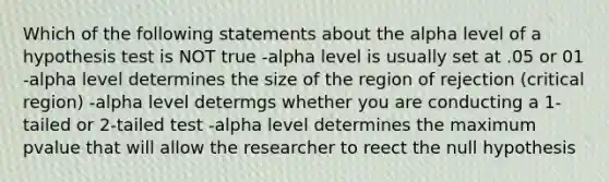 Which of the following statements about the alpha level of a hypothesis test is NOT true -alpha level is usually set at .05 or 01 -alpha level determines the size of the region of rejection (critical region) -alpha level determgs whether you are conducting a 1-tailed or 2-tailed test -alpha level determines the maximum pvalue that will allow the researcher to reect the null hypothesis