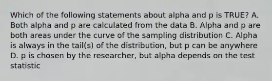 Which of the following statements about alpha and p is TRUE? A. Both alpha and p are calculated from the data B. Alpha and p are both areas under the curve of the sampling distribution C. Alpha is always in the tail(s) of the distribution, but p can be anywhere D. p is chosen by the researcher, but alpha depends on <a href='https://www.questionai.com/knowledge/kzeQt8hpQB-the-test-statistic' class='anchor-knowledge'>the test statistic</a>