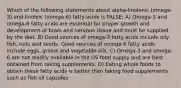 Which of the following statements about alpha-linolenic (omega-3) and linoleic (omega-6) fatty acids is FALSE: A) Omega-3 and omega-6 fatty acids are essential for proper growth and development of brain and nervous tissue and must be supplied by the diet. B) Good sources of omega-3 fatty acids include oily fish, nuts and seeds. Good sources of omega-6 fatty acids include eggs, grains and vegetable oils. C) Omega-3 and omega-6 are not readily available in the US food supply and are best obtained from taking supplements. D) Eating whole foods to obtain these fatty acids is better than taking food supplements such as fish oil capsules.