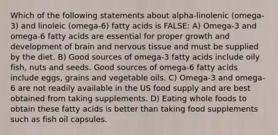 Which of the following statements about alpha-linolenic (omega-3) and linoleic (omega-6) fatty acids is FALSE: A) Omega-3 and omega-6 fatty acids are essential for proper growth and development of brain and nervous tissue and must be supplied by the diet. B) Good sources of omega-3 fatty acids include oily fish, nuts and seeds. Good sources of omega-6 fatty acids include eggs, grains and vegetable oils. C) Omega-3 and omega-6 are not readily available in the US food supply and are best obtained from taking supplements. D) Eating whole foods to obtain these fatty acids is better than taking food supplements such as fish oil capsules.