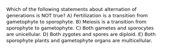 Which of the following statements about alternation of generations is NOT true? A) Fertilization is a transition from gametophyte to sporophyte. B) Meiosis is a transition from sporophyte to gametophyte. C) Both gametes and sporocytes are unicellular. D) Both zygotes and spores are diploid. E) Both sporophyte plants and gametophyte organs are multicellular.