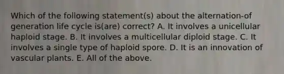 Which of the following statement(s) about the alternation-of generation life cycle is(are) correct? A. It involves a unicellular haploid stage. B. It involves a multicellular diploid stage. C. It involves a single type of haploid spore. D. It is an innovation of vascular plants. E. All of the above.