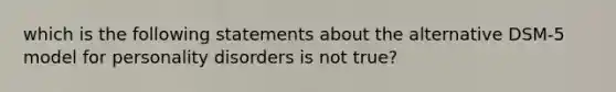 which is the following statements about the alternative DSM-5 model for personality disorders is not true?