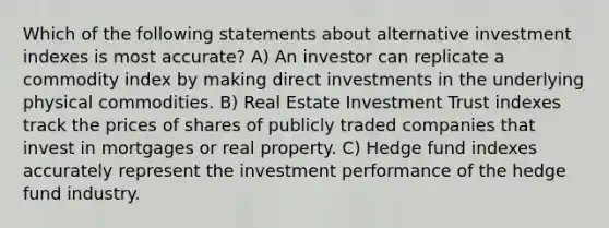 Which of the following statements about alternative investment indexes is most accurate? A) An investor can replicate a commodity index by making direct investments in the underlying physical commodities. B) Real Estate Investment Trust indexes track the prices of shares of publicly traded companies that invest in mortgages or real property. C) Hedge fund indexes accurately represent the investment performance of the hedge fund industry.