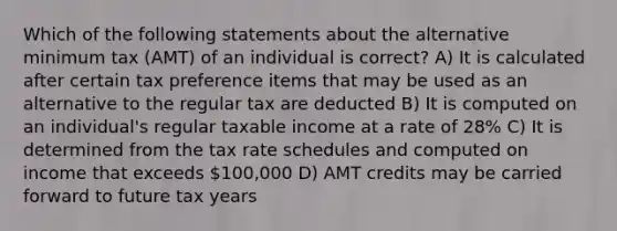 Which of the following statements about the alternative minimum tax (AMT) of an individual is correct? A) It is calculated after certain tax preference items that may be used as an alternative to the regular tax are deducted B) It is computed on an individual's regular taxable income at a rate of 28% C) It is determined from the tax rate schedules and computed on income that exceeds 100,000 D) AMT credits may be carried forward to future tax years