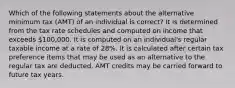 Which of the following statements about the alternative minimum tax (AMT) of an individual is correct? It is determined from the tax rate schedules and computed on income that exceeds 100,000. It is computed on an individual's regular taxable income at a rate of 28%. It is calculated after certain tax preference items that may be used as an alternative to the regular tax are deducted. AMT credits may be carried forward to future tax years.