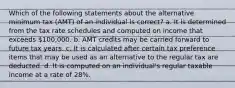 Which of the following statements about the alternative minimum tax (AMT) of an individual is correct? a. It is determined from the tax rate schedules and computed on income that exceeds 100,000. b. AMT credits may be carried forward to future tax years. c. It is calculated after certain tax preference items that may be used as an alternative to the regular tax are deducted. d. It is computed on an individual's regular taxable income at a rate of 28%.