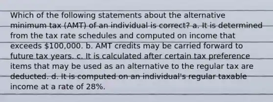 Which of the following statements about the alternative minimum tax (AMT) of an individual is correct? a. It is determined from the tax rate schedules and computed on income that exceeds 100,000. b. AMT credits may be carried forward to future tax years. c. It is calculated after certain tax preference items that may be used as an alternative to the regular tax are deducted. d. It is computed on an individual's regular taxable income at a rate of 28%.