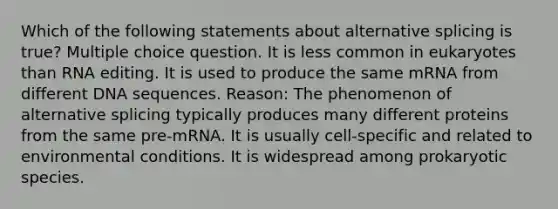 Which of the following statements about alternative splicing is true? Multiple choice question. It is less common in eukaryotes than RNA editing. It is used to produce the same mRNA from different DNA sequences. Reason: The phenomenon of alternative splicing typically produces many different proteins from the same pre-mRNA. It is usually cell-specific and related to environmental conditions. It is widespread among prokaryotic species.