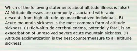 Which of the following statements about altitude illness is false? A) Altitude illnesses are commonly associated with rapid descents from high altitude by unacclimatized individuals. B) Acute mountain sickness is the most common form of altitude sickness. C) High-altitude cerebral edema, potentially fatal, is an exacerbation of unresolved severe acute mountain sickness. D) Altitude acclimatization is the best countermeasure to all altitude sickness.