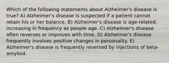 Which of the following statements about Alzheimer's disease is true? A) Alzheimer's disease is suspected if a patient cannot retain his or her balance. B) Alzheimer's disease is age-related, increasing in frequency as people age. C) Alzheimer's disease often reverses or improves with time. D) Alzheimer's disease frequently involves positive changes in personality. E) Alzheimer's disease is frequently reversed by injections of beta-amyloid.