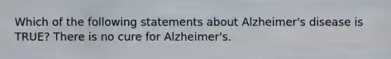 Which of the following statements about <a href='https://www.questionai.com/knowledge/kn4Mm8ylbN-alzheimers-disease' class='anchor-knowledge'>alzheimer's disease</a> is TRUE? There is no cure for Alzheimer's.