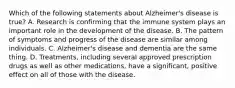 Which of the following statements about Alzheimer's disease is true? A. Research is confirming that the immune system plays an important role in the development of the disease. B. The pattern of symptoms and progress of the disease are similar among individuals. C. Alzheimer's disease and dementia are the same thing. D. Treatments, including several approved prescription drugs as well as other medications, have a significant, positive effect on all of those with the disease.