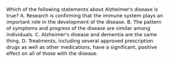 Which of the following statements about Alzheimer's disease is true? A. Research is confirming that the immune system plays an important role in the development of the disease. B. The pattern of symptoms and progress of the disease are similar among individuals. C. Alzheimer's disease and dementia are the same thing. D. Treatments, including several approved prescription drugs as well as other medications, have a significant, positive effect on all of those with the disease.