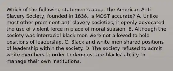 Which of the following statements about the American Anti-Slavery Society, founded in 1838, is MOST accurate? A. Unlike most other prominent anti-slavery societies, it openly advocated the use of violent force in place of moral suasion. B. Although the society was interracial black men were not allowed to hold positions of leadership. C. Black and white men shared positions of leadership within the society. D. The society refused to admit white members in order to demonstrate blacks' ability to manage their own institutions.