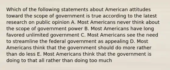 Which of the following statements about American attitudes toward the scope of government is true according to the latest research on public opinion A. Most Americans never think about the scope of government power B. Most Americans have long favored unlimited government C. Most Americans see the need to streamline the federal government as appealing D. Most Americans think that the government should do more rather than do less E. Most Americans think that the government is doing to that all rather than doing too much