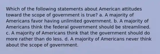 Which of the following statements about American attitudes toward the scope of government is true? a. A majority of Americans favor having unlimited government. b. A majority of Americans think the federal government should be streamlined. c. A majority of Americans think that the government should do more rather than do less. d. A majority of Americans never think about the scope of government.