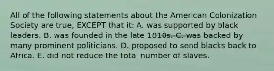 All of the following statements about the American Colonization Society are true, EXCEPT that it: A. was supported by black leaders. B. was founded in the late 1810s. C. was backed by many prominent politicians. D. proposed to send blacks back to Africa. E. did not reduce the total number of slaves.