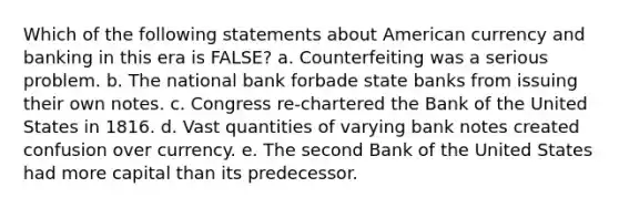 Which of the following statements about American currency and banking in this era is FALSE? a. Counterfeiting was a serious problem. b. The national bank forbade state banks from issuing their own notes. c. Congress re-chartered the Bank of the United States in 1816. d. Vast quantities of varying bank notes created confusion over currency. e. The second Bank of the United States had more capital than its predecessor.