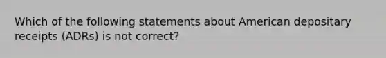 Which of the following statements about American depositary receipts (ADRs) is not correct?