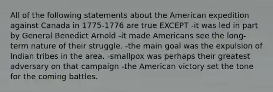 All of the following statements about the American expedition against Canada in 1775-1776 are true EXCEPT -it was led in part by General Benedict Arnold -it made Americans see the long-term nature of their struggle. -the main goal was the expulsion of Indian tribes in the area. -smallpox was perhaps their greatest adversary on that campaign -the American victory set the tone for the coming battles.