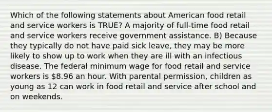 Which of the following statements about American food retail and service workers is TRUE? A majority of full-time food retail and service workers receive government assistance. B) Because they typically do not have paid sick leave, they may be more likely to show up to work when they are ill with an infectious disease. The federal minimum wage for food retail and service workers is 8.96 an hour. With parental permission, children as young as 12 can work in food retail and service after school and on weekends.