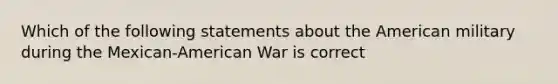 Which of the following statements about <a href='https://www.questionai.com/knowledge/keiVE7hxWY-the-american' class='anchor-knowledge'>the american</a> military during the Mexican-American War is correct