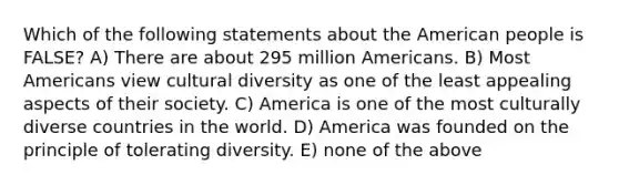 Which of the following statements about the American people is FALSE? A) There are about 295 million Americans. B) Most Americans view cultural diversity as one of the least appealing aspects of their society. C) America is one of the most culturally diverse countries in the world. D) America was founded on the principle of tolerating diversity. E) none of the above