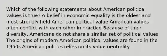 Which of the following statements about American political values is true? A belief in economic equality is the oldest and most strongly held American political value American values often conflict with each other in practice Because of their diversity, Americans do not share a similar set of political values The origins of modern American political values are found in the 1960s American politics relies on its value neutrality