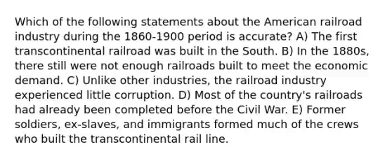 Which of the following statements about the American railroad industry during the 1860-1900 period is accurate? A) The first transcontinental railroad was built in the South. B) In the 1880s, there still were not enough railroads built to meet the economic demand. C) Unlike other industries, the railroad industry experienced little corruption. D) Most of the country's railroads had already been completed before the Civil War. E) Former soldiers, ex-slaves, and immigrants formed much of the crews who built the transcontinental rail line.