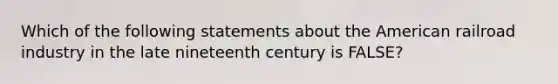 Which of the following statements about the American railroad industry in the late nineteenth century is FALSE?