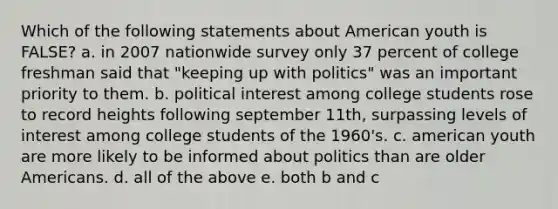 Which of the following statements about American youth is FALSE? a. in 2007 nationwide survey only 37 percent of college freshman said that "keeping up with politics" was an important priority to them. b. political interest among college students rose to record heights following september 11th, surpassing levels of interest among college students of the 1960's. c. american youth are more likely to be informed about politics than are older Americans. d. all of the above e. both b and c