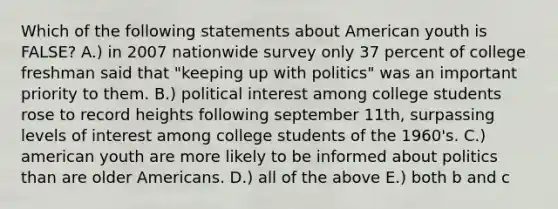 Which of the following statements about American youth is FALSE? A.) in 2007 nationwide survey only 37 percent of college freshman said that "keeping up with politics" was an important priority to them. B.) political interest among college students rose to record heights following september 11th, surpassing levels of interest among college students of the 1960's. C.) american youth are more likely to be informed about politics than are older Americans. D.) all of the above E.) both b and c