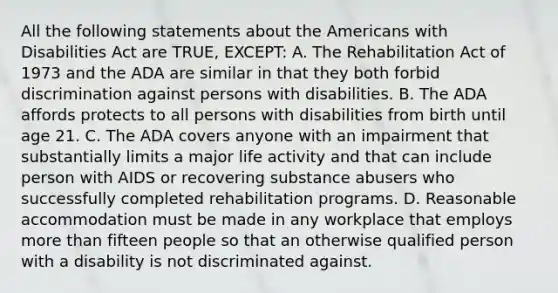 All the following statements about <a href='https://www.questionai.com/knowledge/keiVE7hxWY-the-american' class='anchor-knowledge'>the american</a>s with Disabilities Act are TRUE, EXCEPT: A. The Rehabilitation Act of 1973 and the ADA are similar in that they both forbid discrimination against persons with disabilities. B. The ADA affords protects to all persons with disabilities from birth until age 21. C. The ADA covers anyone with an impairment that substantially limits a major life activity and that can include person with AIDS or recovering substance abusers who successfully completed rehabilitation programs. D. Reasonable accommodation must be made in any workplace that employs <a href='https://www.questionai.com/knowledge/keWHlEPx42-more-than' class='anchor-knowledge'>more than</a> fifteen people so that an otherwise qualified person with a disability is not discriminated against.