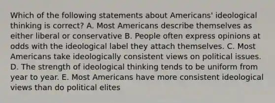 Which of the following statements about Americans' ideological thinking is correct? A. Most Americans describe themselves as either liberal or conservative B. People often express opinions at odds with the ideological label they attach themselves. C. Most Americans take ideologically consistent views on political issues. D. The strength of ideological thinking tends to be uniform from year to year. E. Most Americans have more consistent ideological views than do political elites