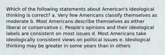 Which of the following statements about American's ideological thinking is correct? a. Very few Americans classify themselves as moderate b. Most Americans describe themselves as either liberal or conservative c. People's opinions and their ideological labels are consistent on most issues d. Most Americans take ideologically consistent views on political issues e. Ideological thinking may be greater in some years than in others