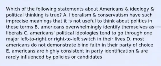 Which of the following statements about Americans & ideology & political thinking is true? A. liberalism & conservatism have such imprecise meanings that it is not useful to think about politics in these terms B. americans overwhelmingly identify themselves as liberals C. americans' political ideologies tend to go through one major left-to-right or right-to-left switch in their lives D. most americans do not demonstrate blind faith in their party of choice E. americans are highly consistent in party identification & are rarely influenced by policies or candidates