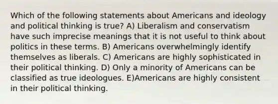 Which of the following statements about Americans and ideology and political thinking is true? A) Liberalism and conservatism have such imprecise meanings that it is not useful to think about politics in these terms. B) Americans overwhelmingly identify themselves as liberals. C) Americans are highly sophisticated in their political thinking. D) Only a minority of Americans can be classified as true ideologues. E)Americans are highly consistent in their political thinking.