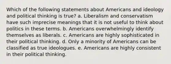 Which of the following statements about Americans and ideology and political thinking is true? a. Liberalism and conservatism have such imprecise meanings that it is not useful to think about politics in these terms. b. Americans overwhelmingly identify themselves as liberals. c. Americans are highly sophisticated in their political thinking. d. Only a minority of Americans can be classified as true ideologues. e. Americans are highly consistent in their political thinking.