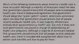 Which of the following statements about America's health care is most accurate? Although a majority of Americans reject the idea that government should ensure that all people receive adequate health care, there is widespread agreement that government should adopt the "public option" system. Americans universally reject the idea that government should ensure that all people receive adequate health care. A vast majority ofAmericans strongly favor government-run health care, but only if state and local governments are placed in charge of administering all health care programs. Although a majority of Americans believe that government should ensure that all people receive adequate health care, there is considerable disagreement about how to deliver such benefits and how to pay for them.