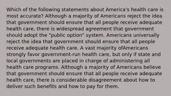 Which of the following statements about America's health care is most accurate? Although a majority of Americans reject the idea that government should ensure that all people receive adequate health care, there is widespread agreement that government should adopt the "public option" system. Americans universally reject the idea that government should ensure that all people receive adequate health care. A vast majority ofAmericans strongly favor government-run health care, but only if state and local governments are placed in charge of administering all health care programs. Although a majority of Americans believe that government should ensure that all people receive adequate health care, there is considerable disagreement about how to deliver such benefits and how to pay for them.