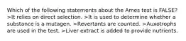 Which of the following statements about the Ames test is FALSE? >It relies on direct selection. >It is used to determine whether a substance is a mutagen. >Revertants are counted. >Auxotrophs are used in the test. >Liver extract is added to provide nutrients.