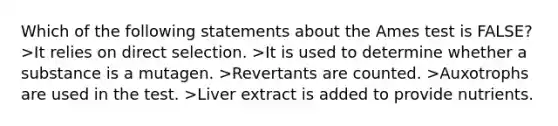 Which of the following statements about the Ames test is FALSE? >It relies on direct selection. >It is used to determine whether a substance is a mutagen. >Revertants are counted. >Auxotrophs are used in the test. >Liver extract is added to provide nutrients.