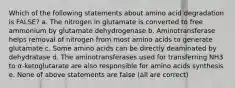 Which of the following statements about amino acid degradation is FALSE? a. The nitrogen in glutamate is converted to free ammonium by glutamate dehydrogenase b. Aminotransferase helps removal of nitrogen from most amino acids to generate glutamate c. Some amino acids can be directly deaminated by dehydratase d. The aminotransferases used for transferring NH3 to α-ketoglutarate are also responsible for amino acids synthesis e. None of above statements are false (all are correct)